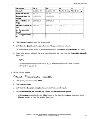 Setup and Solution
Parameter

Ga_s

As_s

Ga

As

Viscosity

2.125e-05

2.125e-05

kinetic-theory kinetic-theory

Molecular Weight

69.72

74.92

69.72

74.92

Standard State Enthalpy

-3117.71

-3117.71

0

0

Standard State Entropy

154719.3

154719.3

0

0

Reference Temperat- 298.15
ure

298.15

298.15

298.15

L-J Characteristic
Length

-

-

0

0

L-J Energy Parameter

-

-

0

0

e. Click Change/Create to create the new material.
f.

Click No in the Question dialog box when asked if you want to overwrite air.
The new material ga-s is added to your model and listed under Fluid in the Materials task page.

g. Create other species following the same procedure as for Ga_s and close the Create/Edit Materials
dialog box.

Extra
To enter complex formulae such as Ga(CH3)3 in the text entry box, use ‘’ and ‘ ’ instead
of ‘(’ and ‘ )’, respectively.

3. Set the mixture species.
Materials ¡

mixture-template ¡ Create/Edit...

a. Enter gaas_deposition for Name.
b. Click Change/Create.
c. Click Yes in the Question dialog box to overwrite the mixture-template.
d. Set the Selected Species, Selected Site Species, and Selected Solid Species.
i.

In Properties group box, click the Edit... button to the right of the names drop-down list for
Mixture Species to open the Species dialog box.

Release 15.0 - © SAS IP, Inc. All rights reserved. - Contains proprietary and confidential information
of ANSYS, Inc. and its subsidiaries and affiliates.

771

 