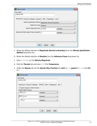 Setup and Solution

a. Retain the default selection of Magnitude, Normal to Boundary from the Velocity Specification
Method drop-down list.
b. Retain the default selection of Absolute from the Reference Frame drop-down list.
c. Enter 0.02189 m/s for Velocity Magnitude.
d. Click the Thermal tab and enter 293 K for Temperature.
e. Under the Species tab, set the Species Mass Fractions for ash3 to 0.4, game3 to 0.15, and ch3
to 0.

Release 15.0 - © SAS IP, Inc. All rights reserved. - Contains proprietary and confidential information
of ANSYS, Inc. and its subsidiaries and affiliates.

777

 