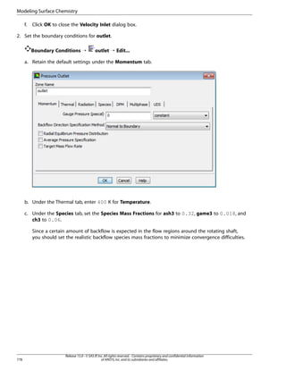 Modeling Surface Chemistry
f.

Click OK to close the Velocity Inlet dialog box.

2. Set the boundary conditions for outlet.
Boundary Conditions ¡

outlet ¡ Edit...

a. Retain the default settings under the Momentum tab.

b. Under the Thermal tab, enter 400 K for Temperature.
c. Under the Species tab, set the Species Mass Fractions for ash3 to 0.32, game3 to 0.018, and
ch3 to 0.06.
Since a certain amount of backflow is expected in the flow regions around the rotating shaft,
you should set the realistic backflow species mass fractions to minimize convergence difficulties.

778

Release 15.0 - © SAS IP, Inc. All rights reserved. - Contains proprietary and confidential information
of ANSYS, Inc. and its subsidiaries and affiliates.

 