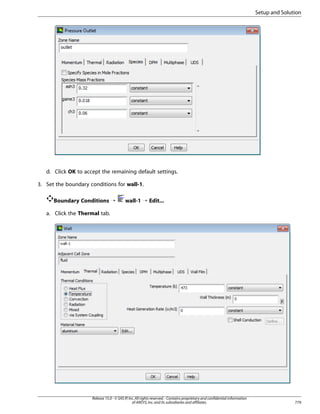 Setup and Solution

d. Click OK to accept the remaining default settings.
3. Set the boundary conditions for wall-1.
Boundary Conditions ¡

wall-1 ¡ Edit...

a. Click the Thermal tab.

Release 15.0 - © SAS IP, Inc. All rights reserved. - Contains proprietary and confidential information
of ANSYS, Inc. and its subsidiaries and affiliates.

779

 