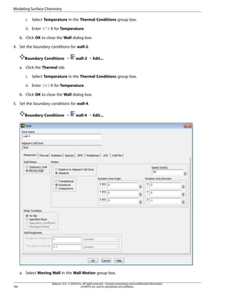 Modeling Surface Chemistry
i.

Select Temperature in the Thermal Conditions group box.

ii. Enter 473 K for Temperature.
b. Click OK to close the Wall dialog box.
4. Set the boundary conditions for wall-2.
Boundary Conditions ¡

wall-2 ¡ Edit...

a. Click the Thermal tab.
i.

Select Temperature in the Thermal Conditions group box.

ii. Enter 343 K for Temperature.
b. Click OK to close the Wall dialog box.
5. Set the boundary conditions for wall-4.
Boundary Conditions ¡

wall-4 ¡ Edit...

a. Select Moving Wall in the Wall Motion group box.

780

Release 15.0 - © SAS IP, Inc. All rights reserved. - Contains proprietary and confidential information
of ANSYS, Inc. and its subsidiaries and affiliates.

 