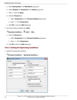 Modeling Surface Chemistry
a. Select Moving Wall in the Wall Motion group box.
b. Select Absolute and Rotational in the Motion group box.
c. Enter 80 rad/s for Speed.
d. Click the Thermal tab.
i.

Select Temperature in the Thermal Conditions group box.

ii. Enter 720 K for Temperature.
e. Click OK to close the Wall dialog box.
7. Set the boundary conditions for wall-6.
Boundary Conditions ¡

wall-6 ¡ Edit...

a. Click the Thermal tab.
i.

Select Temperature in the Thermal Conditions group box.

ii. Enter 303 K for Temperature.
b. Click OK to close the Wall dialog box.

18.4.7. Setting the Operating Conditions
1. Specify the operating conditions.
Boundary Conditions ¡ Operating Conditions...

782

Release 15.0 - © SAS IP, Inc. All rights reserved. - Contains proprietary and confidential information
of ANSYS, Inc. and its subsidiaries and affiliates.

 