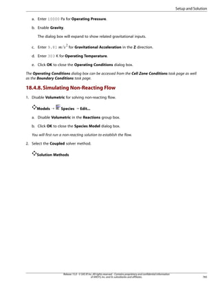 Setup and Solution
a. Enter 10000 Pa for Operating Pressure.
b. Enable Gravity.
The dialog box will expand to show related gravitational inputs.

¢¡  

c. Enter 9.81

for Gravitational Acceleration in the Z direction.

d. Enter 303 K for Operating Temperature.
e. Click OK to close the Operating Conditions dialog box.
The Operating Conditions dialog box can be accessed from the Cell Zone Conditions task page as well
as the Boundary Conditions task page.

18.4.8. Simulating Non-Reacting Flow
1. Disable Volumetric for solving non-reacting flow.
Models ¡

Species ¡ Edit...

a. Disable Volumetric in the Reactions group box.
b. Click OK to close the Species Model dialog box.
You will first run a non-reacting solution to establish the flow.
2. Select the Coupled solver method.
Solution Methods

Release 15.0 - © SAS IP, Inc. All rights reserved. - Contains proprietary and confidential information
of ANSYS, Inc. and its subsidiaries and affiliates.

783

 