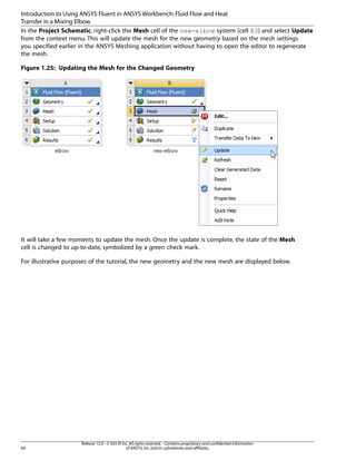 Introduction to Using ANSYS Fluent in ANSYS Workbench: Fluid Flow and Heat
Transfer in a Mixing Elbow
In the Project Schematic, right-click the Mesh cell of the new-elbow system (cell B3) and select Update
from the context menu. This will update the mesh for the new geometry based on the mesh settings
you specified earlier in the ANSYS Meshing application without having to open the editor to regenerate
the mesh.
Figure 1.25: Updating the Mesh for the Changed Geometry

It will take a few moments to update the mesh. Once the update is complete, the state of the Mesh
cell is changed to up-to-date, symbolized by a green check mark.
For illustrative purposes of the tutorial, the new geometry and the new mesh are displayed below.

64

Release 15.0 - © SAS IP, Inc. All rights reserved. - Contains proprietary and confidential information
of ANSYS, Inc. and its subsidiaries and affiliates.

 