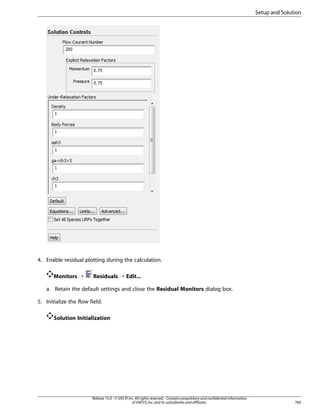 Setup and Solution

4. Enable residual plotting during the calculation.
Monitors ¡

Residuals ¡ Edit...

a. Retain the default settings and close the Residual Monitors dialog box.
5. Initialize the flow field.
Solution Initialization

Release 15.0 - © SAS IP, Inc. All rights reserved. - Contains proprietary and confidential information
of ANSYS, Inc. and its subsidiaries and affiliates.

785

 