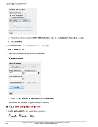 Modeling Surface Chemistry

a. Retain the default selection of Hybrid Initialization from the Initialization Methods group box.
b. Click Initialize.
6. Save the case file (surface-non-react.cas.gz).
File ¡ Write ¡ Case...
7. Start the calculation by requesting 200 iterations.
Run Calculation

a. Enter 200 for Number of Iterations and click Calculate.
The solution will converge in approximately 40 iterations.

18.4.9. Simulating Reacting Flow
1. Enable Volumetric for the reacting flow solution.
Models ¡

786

Species ¡ Edit...

Release 15.0 - © SAS IP, Inc. All rights reserved. - Contains proprietary and confidential information
of ANSYS, Inc. and its subsidiaries and affiliates.

 