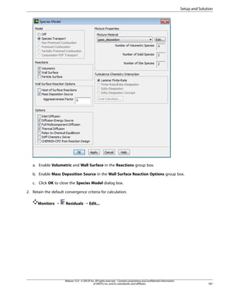 Setup and Solution

a. Enable Volumetric and Wall Surface in the Reactions group box.
b. Enable Mass Deposition Source in the Wall Surface Reaction Options group box.
c. Click OK to close the Species Model dialog box.
2. Retain the default convergence criteria for calculation.
Monitors ¡

Residuals ¡ Edit...

Release 15.0 - © SAS IP, Inc. All rights reserved. - Contains proprietary and confidential information
of ANSYS, Inc. and its subsidiaries and affiliates.

787

 