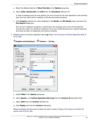Setup and Solution
a. Retain the default selection of Mass Flow Rate in the Options group box.
b. Select outlet, velocity-inlet, and wall-4 from the Boundaries selection list.
In order to properly assess the mass balance, you must account for the mass deposition on the spinning
disk. Hence you select wall-4 in addition to the inlet and outlet boundaries.
c. Click Compute, examine the values displayed in the Results and Net Results boxes, and close the
Flux Reports dialog box.
The net mass imbalance should be a small fraction (for example, 0.5% or less) of the total flux
through the system. If a significant imbalance occurs, you should decrease your residual tolerances
by at least an order of magnitude and continue iterating.
5. Display contours of surface deposition rate of ga (Figure 18.3: Contours of Surface Deposition Rate of
Ga (p. 790)).
Graphics and Animations ¡

Contours ¡ Set Up...

a. Enable Filled in the Options group box.
b. Select Species... and Surface Deposition Rate of ga from the Contours of drop-down lists.
c. Select wall-4 from the Surfaces selection list.
d. Click Display and close the Contours dialog box.
Rotate the display with the mouse to obtain the view as shown in (Figure 18.3: Contours of Surface Deposition Rate of Ga (p. 790)).
Release 15.0 - © SAS IP, Inc. All rights reserved. - Contains proprietary and confidential information
of ANSYS, Inc. and its subsidiaries and affiliates.

789

 