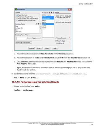 Setup and Solution

a. Retain the default selection of Mass Flow Rate in the Options group box.
b. Retain the selection of outlet and velocity-inlet and, wall-4 from the Boundaries selection list.
c. Click Compute, examine the values displayed in the Results and Net Results boxes, and close the
Flux Reports dialog box.
Again, the net mass imbalance should be a small fraction (for example, 0.5% or less) of the total
flux through the system.
9. Save the case and data files (surface-react1.cas.gz and surface-react1.dat.gz).
File ¡ Write ¡ Case  Data...

18.4.10. Postprocessing the Solution Results
1. Create an iso-surface near wall-4.
Surface ¡ Iso-Surface...

Release 15.0 - © SAS IP, Inc. All rights reserved. - Contains proprietary and confidential information
of ANSYS, Inc. and its subsidiaries and affiliates.

793

 