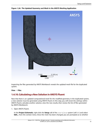 Setup and Solution
Figure 1.26: The Updated Geometry and Mesh in the ANSYS Meshing Application

Inspecting the files generated by ANSYS Workbench reveals the updated mesh file for the duplicated
system.
View ¡ Files

1.4.10. Calculating a New Solution in ANSYS Fluent
Now that there is an updated computational mesh for the modified geometry in the duplicated system,
a new solution must be generated using ANSYS Fluent. In this step, you will revisit the settings within
ANSYS Fluent, calculate another solution, view the new results, then review the list of files generated
by ANSYS Workbench.
1. Open ANSYS Fluent.
In the Project Schematic, right-click the Setup cell of the new-elbow system (cell B4) and select
Edit... from the context menu. Since the mesh has been changed, you are prompted as to whether
Release 15.0 - © SAS IP, Inc. All rights reserved. - Contains proprietary and confidential information
of ANSYS, Inc. and its subsidiaries and affiliates.

65

 
