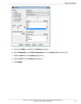 Setup and Solution

a. Ensure that Filled is enabled in the Options group box.
b. Select Temperature... and Static Temperature from the Contours of drop-down lists.
c. Deselect wall-4 from the Surfaces selection list.
d. Select z=0.07 from the Surfaces selection list.
e. Click Display.

Release 15.0 - © SAS IP, Inc. All rights reserved. - Contains proprietary and confidential information
of ANSYS, Inc. and its subsidiaries and affiliates.

795

 