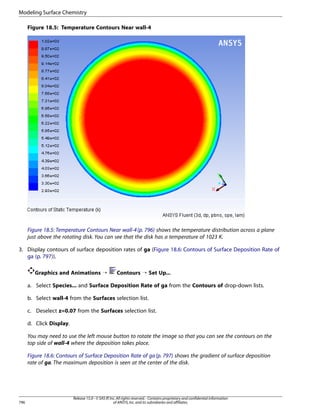 Modeling Surface Chemistry
Figure 18.5: Temperature Contours Near wall-4

Figure 18.5: Temperature Contours Near wall-4 (p. 796) shows the temperature distribution across a plane
just above the rotating disk. You can see that the disk has a temperature of 1023 K.
3. Display contours of surface deposition rates of ga (Figure 18.6: Contours of Surface Deposition Rate of
ga (p. 797)).
Graphics and Animations ¡

Contours ¡ Set Up...

a. Select Species... and Surface Deposition Rate of ga from the Contours of drop-down lists.
b. Select wall-4 from the Surfaces selection list.
c. Deselect z=0.07 from the Surfaces selection list.
d. Click Display.
You may need to use the left mouse button to rotate the image so that you can see the contours on the
top side of wall-4 where the deposition takes place.
Figure 18.6: Contours of Surface Deposition Rate of ga (p. 797) shows the gradient of surface deposition
rate of ga. The maximum deposition is seen at the center of the disk.

796

Release 15.0 - © SAS IP, Inc. All rights reserved. - Contains proprietary and confidential information
of ANSYS, Inc. and its subsidiaries and affiliates.

 