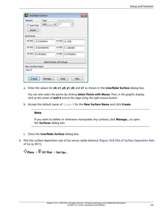 Setup and Solution

a. Enter the values for x0, x1, y0, y1, z0, and z1 as shown in the Line/Rake Surface dialog box.
You can also select the points by clicking Select Points with Mouse. Then, in the graphic display,
click at the center of wall-4 and at the edge using the right mouse button.
b. Accept the default name of line-9 for the New Surface Name and click Create.

Note
If you want to delete or otherwise manipulate any surfaces, click Manage... to open
the Surfaces dialog box

c. Close the Line/Rake Surface dialog box.
6. Plot the surface deposition rate of Ga versus radial distance (Figure 18.8: Plot of Surface Deposition Rate
of Ga (p. 801)).
Plots ¡

XY Plot ¡ Set Up...

Release 15.0 - © SAS IP, Inc. All rights reserved. - Contains proprietary and confidential information
of ANSYS, Inc. and its subsidiaries and affiliates.

799

 