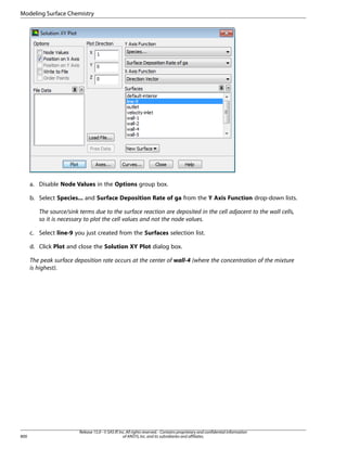Modeling Surface Chemistry

a. Disable Node Values in the Options group box.
b. Select Species... and Surface Deposition Rate of ga from the Y Axis Function drop-down lists.
The source/sink terms due to the surface reaction are deposited in the cell adjacent to the wall cells,
so it is necessary to plot the cell values and not the node values.
c. Select line-9 you just created from the Surfaces selection list.
d. Click Plot and close the Solution XY Plot dialog box.
The peak surface deposition rate occurs at the center of wall-4 (where the concentration of the mixture
is highest).

800

Release 15.0 - © SAS IP, Inc. All rights reserved. - Contains proprietary and confidential information
of ANSYS, Inc. and its subsidiaries and affiliates.

 