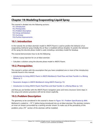 Chapter 19: Modeling Evaporating Liquid Spray
This tutorial is divided into the following sections:
19.1. Introduction
19.2. Prerequisites
19.3. Problem Description
19.4. Setup and Solution
19.5. Summary
19.6. Further Improvements

19.1. Introduction
In this tutorial, the air-blast atomizer model in ANSYS Fluent is used to predict the behavior of an
evaporating methanol spray. Initially, the air flow is modeled without droplets. To predict the behavior
of the spray, the discrete phase model is used, including a secondary model for breakup.
This tutorial demonstrates how to do the following:
• Define a spray injection for an air-blast atomizer.
• Calculate a solution using the discrete phase model in ANSYS Fluent.

19.2. Prerequisites
This tutorial is written with the assumption that you have completed one or more of the introductory
tutorials found in this manual:
• Introduction to Using ANSYS Fluent in ANSYS Workbench: Fluid Flow and Heat Transfer in a Mixing
Elbow (p. 1)
• Parametric Analysis in ANSYS Workbench Using ANSYS Fluent (p. 73)
• Introduction to Using ANSYS Fluent: Fluid Flow and Heat Transfer in a Mixing Elbow (p. 123)
and that you are familiar with the ANSYS Fluent navigation pane and menu structure. Some steps in
the setup and solution procedure will not be shown explicitly.

19.3. Problem Description
The geometry to be considered in this tutorial is shown in Figure 19.1: Problem Specification (p. 804).
Methanol is cooled to −
C before being introduced into an air-blast atomizer. The atomizer contains
an inner air stream surrounded by a swirling annular stream. To make use of the periodicity of the
problem, only a

section of the atomizer will be modeled.

Release 15.0 - © SAS IP, Inc. All rights reserved. - Contains proprietary and confidential information
of ANSYS, Inc. and its subsidiaries and affiliates.

803

 