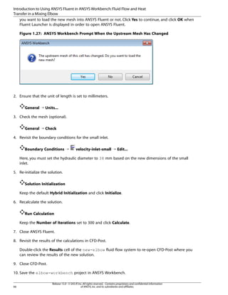 Introduction to Using ANSYS Fluent in ANSYS Workbench: Fluid Flow and Heat
Transfer in a Mixing Elbow
you want to load the new mesh into ANSYS Fluent or not. Click Yes to continue, and click OK when
Fluent Launcher is displayed in order to open ANSYS Fluent.
Figure 1.27: ANSYS Workbench Prompt When the Upstream Mesh Has Changed

2. Ensure that the unit of length is set to millimeters.
General ¡ Units...
3. Check the mesh (optional).
General ¡ Check
4. Revisit the boundary conditions for the small inlet.
Boundary Conditions ¡

velocity-inlet-small ¡ Edit...

Here, you must set the hydraulic diameter to 38 mm based on the new dimensions of the small
inlet.
5. Re-initialize the solution.
Solution Initialization
Keep the default Hybrid Initialization and click Initialize.
6. Recalculate the solution.
Run Calculation
Keep the Number of Iterations set to 300 and click Calculate.
7. Close ANSYS Fluent.
8. Revisit the results of the calculations in CFD-Post.
Double-click the Results cell of the new-elbow fluid flow system to re-open CFD-Post where you
can review the results of the new solution.
9. Close CFD-Post.
10. Save the elbow-workbench project in ANSYS Workbench.

66

Release 15.0 - © SAS IP, Inc. All rights reserved. - Contains proprietary and confidential information
of ANSYS, Inc. and its subsidiaries and affiliates.

 