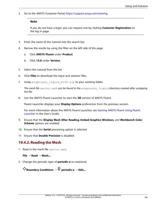 Setup and Solution
2.

Go to the ANSYS Customer Portal, https://support.ansys.com/training.

Note
If you do not have a login, you can request one by clicking Customer Registration on
the log in page.

3.

Enter the name of this tutorial into the search bar.

4.

Narrow the results by using the filter on the left side of the page.
a.

Click ANSYS Fluent under Product.

b.

Click 15.0 under Version.

5.

Select this tutorial from the list.

6.

Click Files to download the input and solution files.

7.

Unzip evaporate_liquid_R150.zip to your working folder.
The mesh file sector.msh can be found in the evaporate_liquid directory created after unzipping
the file.

8.

Use the ANSYS Fluent Launcher to start the 3D version of ANSYS Fluent.
Fluent Launcher displays your Display Options preferences from the previous session.
For more information about the ANSYS Fluent Launcher, see Starting ANSYS Fluent Using Fluent
Launcher in the User’s Guide.

9.

Ensure that the Display Mesh After Reading, Embed Graphics Windows, and Workbench Color
Scheme options are enabled.

10. Ensure that the Serial processing option is selected.
11. Ensure that Double Precision is disabled.

19.4.2. Reading the Mesh
1. Read in the mesh file sector.msh.
File ¡ Read ¡ Mesh...
2. Change the periodic type of periodic-a to rotational.
Boundary Conditions ¡

periodic-a ¡ Edit...

Release 15.0 - © SAS IP, Inc. All rights reserved. - Contains proprietary and confidential information
of ANSYS, Inc. and its subsidiaries and affiliates.

805

 