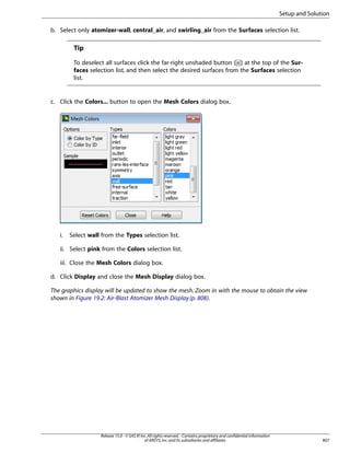 Setup and Solution
b. Select only atomizer-wall, central_air, and swirling_air from the Surfaces selection list.

Tip
To deselect all surfaces click the far-right unshaded button ( ) at the top of the Surfaces selection list, and then select the desired surfaces from the Surfaces selection
list.

c. Click the Colors... button to open the Mesh Colors dialog box.

i.

Select wall from the Types selection list.

ii. Select pink from the Colors selection list.
iii. Close the Mesh Colors dialog box.
d. Click Display and close the Mesh Display dialog box.
The graphics display will be updated to show the mesh. Zoom in with the mouse to obtain the view
shown in Figure 19.2: Air-Blast Atomizer Mesh Display (p. 808).

Release 15.0 - © SAS IP, Inc. All rights reserved. - Contains proprietary and confidential information
of ANSYS, Inc. and its subsidiaries and affiliates.

807

 
