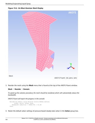 Modeling Evaporating Liquid Spray
Figure 19.2: Air-Blast Atomizer Mesh Display

3. Reorder the mesh using the Mesh menu that is found at the top of the ANSYS Fluent window.
Mesh ¡ Reorder ¡ Domain
To speed up the solution procedure, the mesh should be reordered, which will substantially reduce the
bandwidth.
ANSYS Fluent will report the progress in the console:
Reordering domain using Reverse Cuthill-McKee method:
zones, cells, faces, done.
Bandwidth reduction = 30882/741 = 41.68
Done.

4. Retain the default solver settings of pressure-based steady-state solver in the Solver group box.

808

Release 15.0 - © SAS IP, Inc. All rights reserved. - Contains proprietary and confidential information
of ANSYS, Inc. and its subsidiaries and affiliates.

 