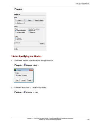 Setup and Solution
General

19.4.4. Specifying the Models
1. Enable heat transfer by enabling the energy equation.
Models ¡

Energy ¡ Edit...

2. Enable the Realizable -

¡  

Models ¡

turbulence model.

Viscous ¡ Edit...

Release 15.0 - © SAS IP, Inc. All rights reserved. - Contains proprietary and confidential information
of ANSYS, Inc. and its subsidiaries and affiliates.

809

 