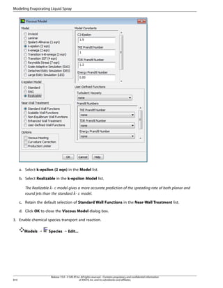 Modeling Evaporating Liquid Spray

a. Select k-epsilon (2 eqn) in the Model list.
b. Select Realizable in the k-epsilon Model list.
The Realizable - model gives a more accurate prediction of the spreading rate of both planar and
round jets than the standard - model.

¡  

£ ¢

c. Retain the default selection of Standard Wall Functions in the Near-Wall Treatment list.
d. Click OK to close the Viscous Model dialog box.
3. Enable chemical species transport and reaction.
Models ¡

810

Species ¡ Edit...

Release 15.0 - © SAS IP, Inc. All rights reserved. - Contains proprietary and confidential information
of ANSYS, Inc. and its subsidiaries and affiliates.

 