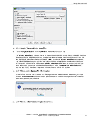 Setup and Solution

a. Select Species Transport in the Model list.
b. Select methyl-alcohol-air from the Mixture Material drop-down list.
The Mixture Material list contains the set of chemical mixtures that exist in the ANSYS Fluent database.
When selecting an appropriate mixture for your case, you can review the constituent species and the
reactions of the predefined mixture by clicking View... next to the Mixture Material drop-down list.
The chemical species and their physical and thermodynamic properties are defined by the selection
of the mixture material. After enabling the Species Transport model, you can alter the mixture material selection or modify the mixture material properties using the Create/Edit Materials dialog
box. You will modify your local copy of the mixture material later in this tutorial.
c. Click OK to close the Species Model dialog box.
In the console window, ANSYS Fluent lists the properties that are required for the models you have
enabled. An Information dialog box opens, reminding you to confirm the property values that have
been extracted from the database.

d. Click OK in the Information dialog box to continue.

Release 15.0 - © SAS IP, Inc. All rights reserved. - Contains proprietary and confidential information
of ANSYS, Inc. and its subsidiaries and affiliates.

811

 