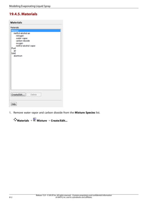 Modeling Evaporating Liquid Spray

19.4.5. Materials

1. Remove water vapor and carbon dioxide from the Mixture Species list.
Materials ¡

812

Mixture ¡ Create/Edit...

Release 15.0 - © SAS IP, Inc. All rights reserved. - Contains proprietary and confidential information
of ANSYS, Inc. and its subsidiaries and affiliates.

 