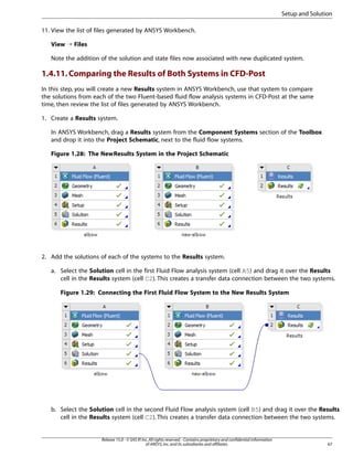 Setup and Solution
11. View the list of files generated by ANSYS Workbench.
View ¡ Files
Note the addition of the solution and state files now associated with new duplicated system.

1.4.11. Comparing the Results of Both Systems in CFD-Post
In this step, you will create a new Results system in ANSYS Workbench, use that system to compare
the solutions from each of the two Fluent-based fluid flow analysis systems in CFD-Post at the same
time, then review the list of files generated by ANSYS Workbench.
1. Create a Results system.
In ANSYS Workbench, drag a Results system from the Component Systems section of the Toolbox
and drop it into the Project Schematic, next to the fluid flow systems.
Figure 1.28: The New Results System in the Project Schematic

2. Add the solutions of each of the systems to the Results system.
a. Select the Solution cell in the first Fluid Flow analysis system (cell A5) and drag it over the Results
cell in the Results system (cell C2). This creates a transfer data connection between the two systems.
Figure 1.29: Connecting the First Fluid Flow System to the New Results System

b. Select the Solution cell in the second Fluid Flow analysis system (cell B5) and drag it over the Results
cell in the Results system (cell C2). This creates a transfer data connection between the two systems.

Release 15.0 - © SAS IP, Inc. All rights reserved. - Contains proprietary and confidential information
of ANSYS, Inc. and its subsidiaries and affiliates.

67

 
