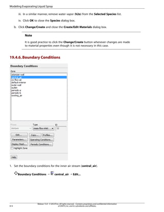 Modeling Evaporating Liquid Spray
iii. In a similar manner, remove water vapor (h2o) from the Selected Species list.
iv. Click OK to close the Species dialog box.
b. Click Change/Create and close the Create/Edit Materials dialog box.

Note
It is good practice to click the Change/Create button whenever changes are made
to material properties even though it is not necessary in this case.

19.4.6. Boundary Conditions

1. Set the boundary conditions for the inner air stream (central_air).
Boundary Conditions ¡

814

central_air ¡ Edit...

Release 15.0 - © SAS IP, Inc. All rights reserved. - Contains proprietary and confidential information
of ANSYS, Inc. and its subsidiaries and affiliates.

 