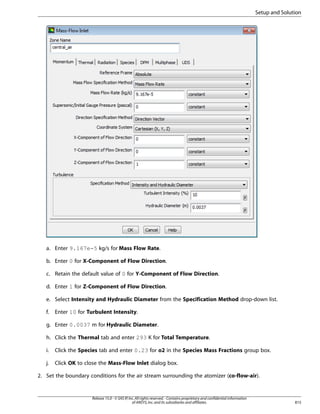 Setup and Solution

a. Enter 9.167e-5 kg/s for Mass Flow Rate.
b. Enter 0 for X-Component of Flow Direction.
c. Retain the default value of 0 for Y-Component of Flow Direction.
d. Enter 1 for Z-Component of Flow Direction.
e. Select Intensity and Hydraulic Diameter from the Specification Method drop-down list.
f.

Enter 10 for Turbulent Intensity.

g. Enter 0.0037 m for Hydraulic Diameter.
h. Click the Thermal tab and enter 293 K for Total Temperature.
i.

Click the Species tab and enter 0.23 for o2 in the Species Mass Fractions group box.

j.

Click OK to close the Mass-Flow Inlet dialog box.

2. Set the boundary conditions for the air stream surrounding the atomizer (co-flow-air).

Release 15.0 - © SAS IP, Inc. All rights reserved. - Contains proprietary and confidential information
of ANSYS, Inc. and its subsidiaries and affiliates.

815

 