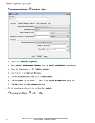 Modeling Evaporating Liquid Spray
Boundary Conditions ¡

co-flow-air ¡ Edit...

a. Enter 1 m/s for Velocity Magnitude.
b. Select Intensity and Hydraulic Diameter from the Specification Method drop-down list.
c. Retain the default value of 5 for Turbulent Intensity.
d. Enter 0.0726 m for Hydraulic Diameter.
e. Click the Thermal tab and enter 293 K for Temperature.
f.

Click the Species tab and enter 0.23 for o2 in the Species Mass Fractions group box.

g. Click OK to close the Velocity Inlet dialog box.
3. Set the boundary conditions for the exit boundary (outlet).
Boundary Conditions ¡

816

outlet ¡ Edit...

Release 15.0 - © SAS IP, Inc. All rights reserved. - Contains proprietary and confidential information
of ANSYS, Inc. and its subsidiaries and affiliates.

 