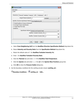 Setup and Solution

a. Select From Neighboring Cell from the Backflow Direction Specification Method drop-down list.
b. Retain Intensity and Viscosity Ratio from the Specification Method drop-down list.
c. Retain the default value of 5 for Backflow Turbulent Intensity (%).
d. Enter 5 for Backflow Turbulent Viscosity Ratio.
e. Click the Thermal tab and enter 293 K for Backflow Total Temperature.
f.

Click the Species tab and enter 0.23 for o2 in the Species Mass Fractions group box.

g. Click OK to close the Pressure Outlet dialog box.
4. Set the boundary conditions for the swirling annular stream (swirling_air).
Boundary Conditions ¡

swirling_air ¡ Edit...

Release 15.0 - © SAS IP, Inc. All rights reserved. - Contains proprietary and confidential information
of ANSYS, Inc. and its subsidiaries and affiliates.

817

 