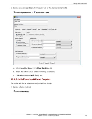 Setup and Solution
5. Set the boundary conditions for the outer wall of the atomizer (outer-wall).
Boundary Conditions ¡

outer-wall ¡ Edit...

a. Select Specified Shear in the Shear Condition list.
b. Retain the default values for the remaining parameters.
c. Click OK to close the Wall dialog box.

19.4.7. Initial Solution Without Droplets
The airflow will first be solved and analyzed without droplets.
1. Set the solution method.
Solution Methods

Release 15.0 - © SAS IP, Inc. All rights reserved. - Contains proprietary and confidential information
of ANSYS, Inc. and its subsidiaries and affiliates.

819

 