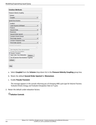 Modeling Evaporating Liquid Spray

a. Select Coupled from the Scheme drop-down list in the Pressure-Velocity Coupling group box.
b. Retain the default Second Order Upwind for Momentum.
c. Enable Pseudo Transient.
The message appears in the console informing you of changing AMG cycle type for Volume Fraction,
Turbulent Kinetic Energy, and Turbulent Dissipation Rate to F-cycle.
2. Retain the default under-relaxation factors.
Solution Controls

820

Release 15.0 - © SAS IP, Inc. All rights reserved. - Contains proprietary and confidential information
of ANSYS, Inc. and its subsidiaries and affiliates.

 