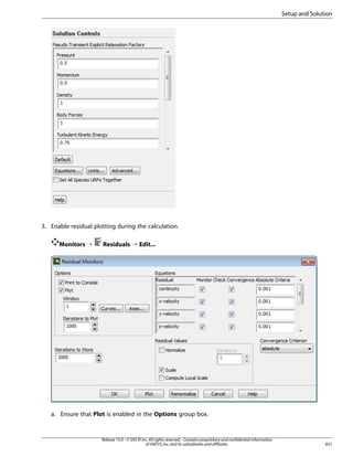 Setup and Solution

3. Enable residual plotting during the calculation.
Monitors ¡

Residuals ¡ Edit...

a. Ensure that Plot is enabled in the Options group box.

Release 15.0 - © SAS IP, Inc. All rights reserved. - Contains proprietary and confidential information
of ANSYS, Inc. and its subsidiaries and affiliates.

821

 