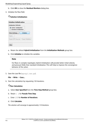 Modeling Evaporating Liquid Spray
b. Click OK to close the Residual Monitors dialog box.
4. Initialize the flow field.
Solution Initialization

a. Retain the default Hybrid Initialization from the Initialization Methods group box.
b. Click Initialize to initialize the variables.

Note
For flows in complex topologies, hybrid initialization will provide better initial velocity
and pressure fields than standard initialization. This will help to improve the convergence
behavior of the solver.

5. Save the case file (spray1.cas.gz).
File ¡ Write ¡ Case...
6. Start the calculation by requesting 150 iterations.
Run Calculation
a. Select User Specified from the Time Step Method group box.
b. Retain 1 s for Pseudo Time Step.
c. Enter 150 for Number of Iterations.
d. Click Calculate.
The solution will converge in approximately 110 iterations.

822

Release 15.0 - © SAS IP, Inc. All rights reserved. - Contains proprietary and confidential information
of ANSYS, Inc. and its subsidiaries and affiliates.

 