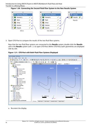 Introduction to Using ANSYS Fluent in ANSYS Workbench: Fluid Flow and Heat
Transfer in a Mixing Elbow
Figure 1.30: Connecting the Second Fluid Flow System to the New Results System

3. Open CFD-Post to compare the results of the two fluid flow systems.
Now that the two fluid flow systems are connected to the Results system, double-click the Results
cell in the Results system (cell C2) to open CFD-Post. Within CFD-Post, both geometries are displayed
side by side.
Figure 1.31: CFD-Post with Both Fluid Flow Systems Displayed

a. Re-orient the display.

68

Release 15.0 - © SAS IP, Inc. All rights reserved. - Contains proprietary and confidential information
of ANSYS, Inc. and its subsidiaries and affiliates.

 