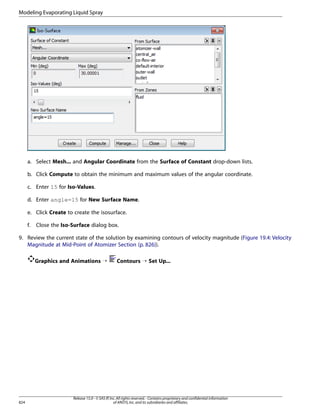 Modeling Evaporating Liquid Spray

a. Select Mesh... and Angular Coordinate from the Surface of Constant drop-down lists.
b. Click Compute to obtain the minimum and maximum values of the angular coordinate.
c. Enter 15 for Iso-Values.
d. Enter angle=15 for New Surface Name.
e. Click Create to create the isosurface.
f.

Close the Iso-Surface dialog box.

9. Review the current state of the solution by examining contours of velocity magnitude (Figure 19.4: Velocity
Magnitude at Mid-Point of Atomizer Section (p. 826)).
Graphics and Animations ¡

824

Contours ¡ Set Up...

Release 15.0 - © SAS IP, Inc. All rights reserved. - Contains proprietary and confidential information
of ANSYS, Inc. and its subsidiaries and affiliates.

 