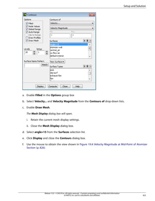 Setup and Solution

a. Enable Filled in the Options group box
b. Select Velocity... and Velocity Magnitude from the Contours of drop-down lists.
c. Enable Draw Mesh.
The Mesh Display dialog box will open.
i.

Retain the current mesh display settings.

ii. Close the Mesh Display dialog box.
d. Select angle=15 from the Surfaces selection list.
e. Click Display and close the Contours dialog box.
f.

Use the mouse to obtain the view shown in Figure 19.4: Velocity Magnitude at Mid-Point of Atomizer
Section (p. 826).

Release 15.0 - © SAS IP, Inc. All rights reserved. - Contains proprietary and confidential information
of ANSYS, Inc. and its subsidiaries and affiliates.

825

 