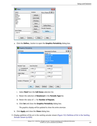 Setup and Solution

a. Click the Define... button to open the Graphics Periodicity dialog box.

i.

Select fluid from the Cell Zones selection list.

ii. Retain the selection of Rotational in the Periodic Type list.
iii. Retain the value of 12 for Number of Repeats.
iv. Click Set and close the Graphics Periodicity dialog box.
The graphics display will be updated to show the entire atomizer.
b. Click Apply and close the Views dialog box.
11. Display pathlines of the air in the swirling annular stream (Figure 19.5: Pathlines of Air in the Swirling
Annular Stream (p. 829)).
Release 15.0 - © SAS IP, Inc. All rights reserved. - Contains proprietary and confidential information
of ANSYS, Inc. and its subsidiaries and affiliates.

827

 