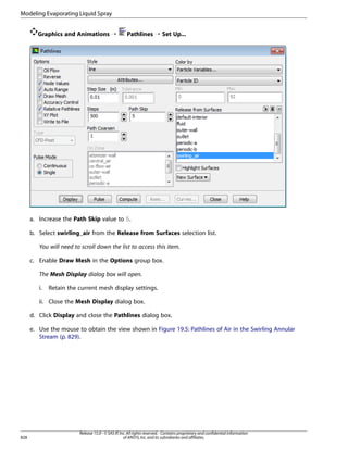 Modeling Evaporating Liquid Spray
Graphics and Animations ¡

Pathlines ¡ Set Up...

a. Increase the Path Skip value to 5.
b. Select swirling_air from the Release from Surfaces selection list.
You will need to scroll down the list to access this item.
c. Enable Draw Mesh in the Options group box.
The Mesh Display dialog box will open.
i.

Retain the current mesh display settings.

ii. Close the Mesh Display dialog box.
d. Click Display and close the Pathlines dialog box.
e. Use the mouse to obtain the view shown in Figure 19.5: Pathlines of Air in the Swirling Annular
Stream (p. 829).

828

Release 15.0 - © SAS IP, Inc. All rights reserved. - Contains proprietary and confidential information
of ANSYS, Inc. and its subsidiaries and affiliates.

 