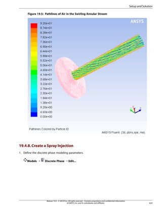 Setup and Solution
Figure 19.5: Pathlines of Air in the Swirling Annular Stream

19.4.8. Create a Spray Injection
1. Define the discrete phase modeling parameters.
Models ¡

Discrete Phase ¡ Edit...

Release 15.0 - © SAS IP, Inc. All rights reserved. - Contains proprietary and confidential information
of ANSYS, Inc. and its subsidiaries and affiliates.

829

 