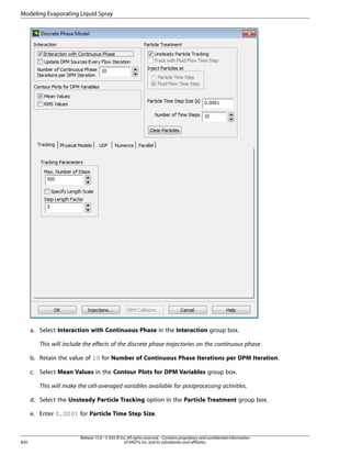 Modeling Evaporating Liquid Spray

a. Select Interaction with Continuous Phase in the Interaction group box.
This will include the effects of the discrete phase trajectories on the continuous phase.
b. Retain the value of 10 for Number of Continuous Phase Iterations per DPM Iteration.
c. Select Mean Values in the Contour Plots for DPM Variables group box.
This will make the cell-averaged variables available for postprocessing activities.
d. Select the Unsteady Particle Tracking option in the Particle Treatment group box.
e. Enter 0.0001 for Particle Time Step Size.

830

Release 15.0 - © SAS IP, Inc. All rights reserved. - Contains proprietary and confidential information
of ANSYS, Inc. and its subsidiaries and affiliates.

 