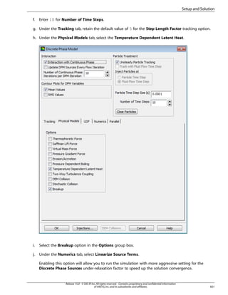 Setup and Solution
f.

Enter 10 for Number of Time Steps.

g. Under the Tracking tab, retain the default value of 5 for the Step Length Factor tracking option.
h. Under the Physical Models tab, select the Temperature Dependent Latent Heat.

i.

Select the Breakup option in the Options group box.

j.

Under the Numerics tab, select Linearize Source Terms.
Enabling this option will allow you to run the simulation with more aggressive setting for the
Discrete Phase Sources under-relaxation factor to speed up the solution convergence.

Release 15.0 - © SAS IP, Inc. All rights reserved. - Contains proprietary and confidential information
of ANSYS, Inc. and its subsidiaries and affiliates.

831

 