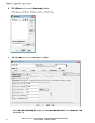 Modeling Evaporating Liquid Spray
k. Click Injections... to open the Injections dialog box.
In this step, you will define the characteristics of the atomizer.

l.

Click the Create button to create the spray injection.

i.

832

In the Set Injection Properties dialog box, select air-blast-atomizer from the Injection Type
drop-down list.

Release 15.0 - © SAS IP, Inc. All rights reserved. - Contains proprietary and confidential information
of ANSYS, Inc. and its subsidiaries and affiliates.

 