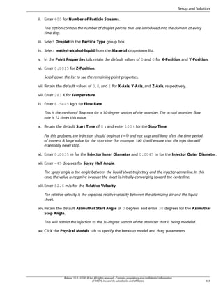 Setup and Solution
ii. Enter 600 for Number of Particle Streams.
This option controls the number of droplet parcels that are introduced into the domain at every
time step.
iii. Select Droplet in the Particle Type group box.
iv. Select methyl-alcohol-liquid from the Material drop-down list.
v. In the Point Properties tab, retain the default values of 0 and 0 for X-Position and Y-Position.
vi. Enter 0.0015 for Z-Position.
Scroll down the list to see the remaining point properties.
vii. Retain the default values of 0, 0, and 1 for X-Axis, Y-Axis, and Z-Axis, respectively.
viii.Enter 263 K for Temperature.
ix. Enter 8.5e-5 kg/s for Flow Rate.
This is the methanol flow rate for a 30-degree section of the atomizer. The actual atomizer flow
rate is 12 times this value.
x. Retain the default Start Time of 0 s and enter 100 s for the Stop Time.
For this problem, the injection should begin at = and not stop until long after the time period
of interest. A large value for the stop time (for example, 100 s) will ensure that the injection will
essentially never stop.
 

xi. Enter 0.0035 m for the Injector Inner Diameter and 0.0045 m for the Injector Outer Diameter.
xii. Enter -45 degrees for Spray Half Angle.
The spray angle is the angle between the liquid sheet trajectory and the injector centerline. In this
case, the value is negative because the sheet is initially converging toward the centerline.
xiii. Enter 82.6 m/s for the Relative Velocity.
The relative velocity is the expected relative velocity between the atomizing air and the liquid
sheet.
xiv. Retain the default Azimuthal Start Angle of 0 degrees and enter 30 degrees for the Azimuthal
Stop Angle.
This will restrict the injection to the 30-degree section of the atomizer that is being modeled.
xv. Click the Physical Models tab to specify the breakup model and drag parameters.

Release 15.0 - © SAS IP, Inc. All rights reserved. - Contains proprietary and confidential information
of ANSYS, Inc. and its subsidiaries and affiliates.

833

 