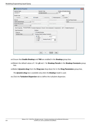 Modeling Evaporating Liquid Spray

xvi.Ensure that Enable Breakup and TAB are enabled in the Breakup group box.
xvii.Retain the default values of 0 for y0 and 2 for Breakup Parcels in the Breakup Constants group
box.
xviii.
Select dynamic-drag from the Drag Law drop-down list in the Drag Parameters group box.
The dynamic-drag law is available only when the Breakup model is used.
xix. Click the Turbulent Dispersion tab to define the turbulent dispersion.

834

Release 15.0 - © SAS IP, Inc. All rights reserved. - Contains proprietary and confidential information
of ANSYS, Inc. and its subsidiaries and affiliates.

 
