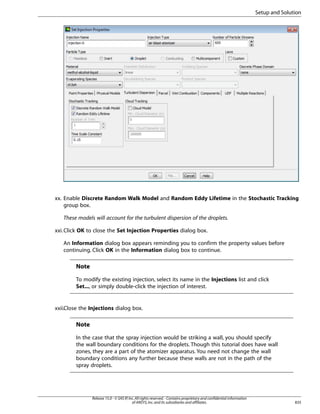 Setup and Solution

xx. Enable Discrete Random Walk Model and Random Eddy Lifetime in the Stochastic Tracking
group box.
These models will account for the turbulent dispersion of the droplets.
xxi. Click OK to close the Set Injection Properties dialog box.
An Information dialog box appears reminding you to confirm the property values before
continuing. Click OK in the Information dialog box to continue.

Note
To modify the existing injection, select its name in the Injections list and click
Set..., or simply double-click the injection of interest.

xxii.Close the Injections dialog box.

Note
In the case that the spray injection would be striking a wall, you should specify
the wall boundary conditions for the droplets. Though this tutorial does have wall
zones, they are a part of the atomizer apparatus. You need not change the wall
boundary conditions any further because these walls are not in the path of the
spray droplets.

Release 15.0 - © SAS IP, Inc. All rights reserved. - Contains proprietary and confidential information
of ANSYS, Inc. and its subsidiaries and affiliates.

835

 