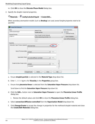 Modeling Evaporating Liquid Spray
m. Click OK to close the Discrete Phase Model dialog box.
2. Specify the droplet material properties.
Materials ¡

methyl-alcohol-liquid ¡ Create/Edit...

When secondary atomization models (such as Breakup) are used, several droplet properties need to be
specified.

a. Ensure droplet-particle is selected in the Material Type drop-down list.
b. Enter 0.0056 kg/m-s for Viscosity in the Properties group box.
c. Ensure that piecewise-linear is selected from the Saturation Vapor Pressure drop-down list.
Scroll down to find the Saturation Vapor Pressure drop-down list.
d. Click the Edit... button next to Saturation Vapor Pressure to open the Piecewise-Linear Profile
dialog box.
i.

Review the default values and click OK to close the Piecewise-Linear Profile dialog box.

e. Select convection/diffusion-controlled from the Vaporisation Model drop-down list.
f.

836

Click Change/Create to accept the change in properties for the methanol droplet material and close
the Create/Edit Materials dialog box.

Release 15.0 - © SAS IP, Inc. All rights reserved. - Contains proprietary and confidential information
of ANSYS, Inc. and its subsidiaries and affiliates.

 