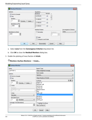 Modeling Evaporating Liquid Spray

a. Select none from the Convergence Criterion drop-down list.
b. Click OK to close the Residual Monitors dialog box.
3. Enable the plotting of mass fraction of ch3oh.
Monitors (Surface Monitors) ¡ Create...

838

Release 15.0 - © SAS IP, Inc. All rights reserved. - Contains proprietary and confidential information
of ANSYS, Inc. and its subsidiaries and affiliates.

 